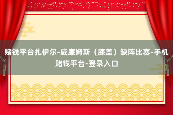 赌钱平台扎伊尔-威廉姆斯（膝盖）缺阵比赛-手机赌钱平台-登录入口