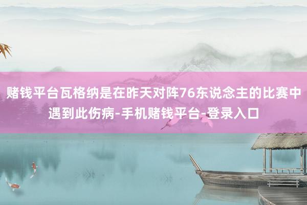 赌钱平台瓦格纳是在昨天对阵76东说念主的比赛中遇到此伤病-手机赌钱平台-登录入口