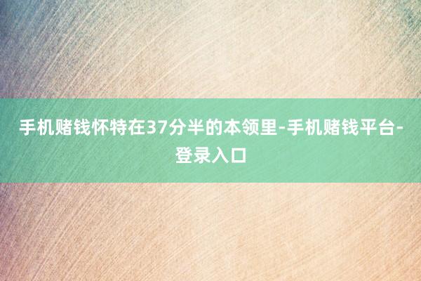 手机赌钱怀特在37分半的本领里-手机赌钱平台-登录入口