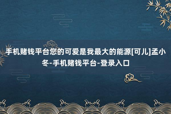 手机赌钱平台您的可爱是我最大的能源[可儿]孟小冬-手机赌钱平台-登录入口