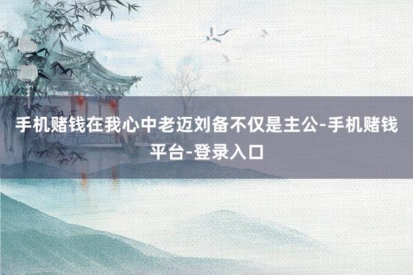 手机赌钱在我心中老迈刘备不仅是主公-手机赌钱平台-登录入口