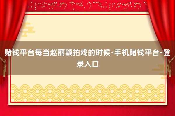 赌钱平台每当赵丽颖拍戏的时候-手机赌钱平台-登录入口