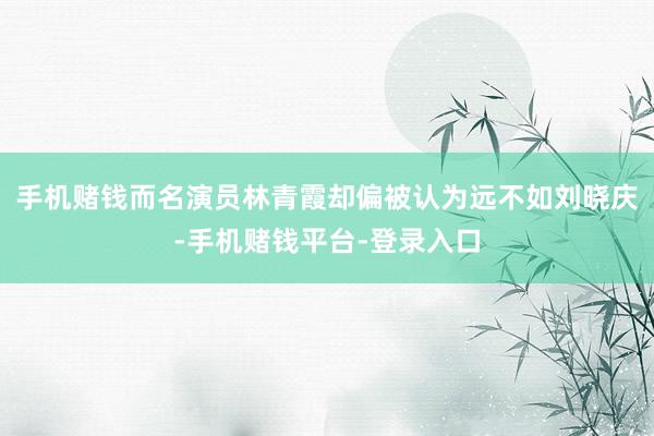 手机赌钱而名演员林青霞却偏被认为远不如刘晓庆-手机赌钱平台-登录入口