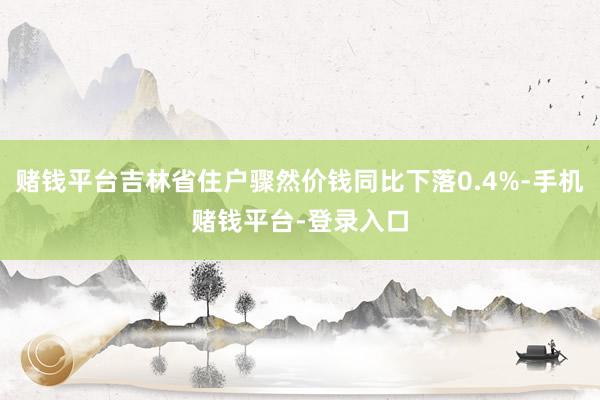 赌钱平台吉林省住户骤然价钱同比下落0.4%-手机赌钱平台-登录入口