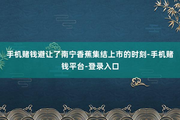 手机赌钱避让了南宁香蕉集结上市的时刻-手机赌钱平台-登录入口