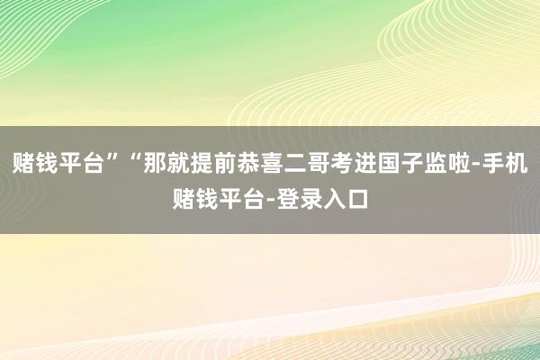 赌钱平台”“那就提前恭喜二哥考进国子监啦-手机赌钱平台-登录入口