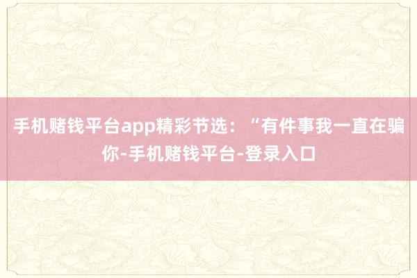 手机赌钱平台app精彩节选：“有件事我一直在骗你-手机赌钱平台-登录入口