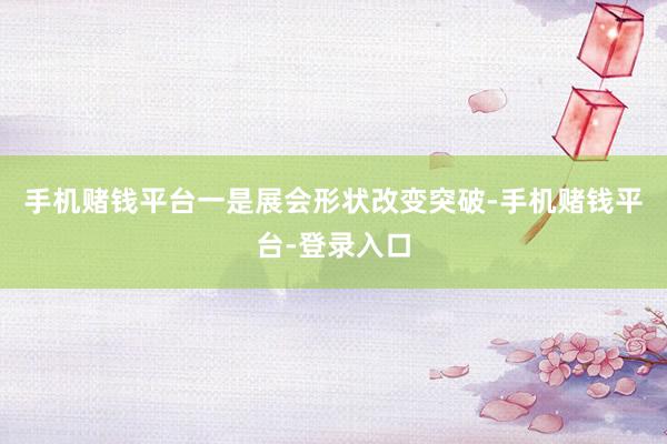 手机赌钱平台　　一是展会形状改变突破-手机赌钱平台-登录入口
