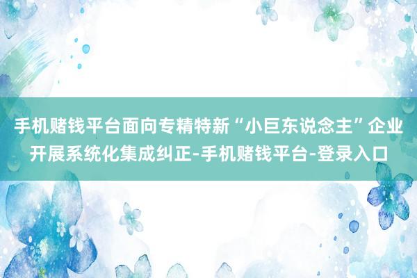 手机赌钱平台面向专精特新“小巨东说念主”企业开展系统化集成纠正-手机赌钱平台-登录入口