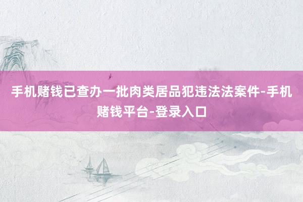 手机赌钱已查办一批肉类居品犯违法法案件-手机赌钱平台-登录入口