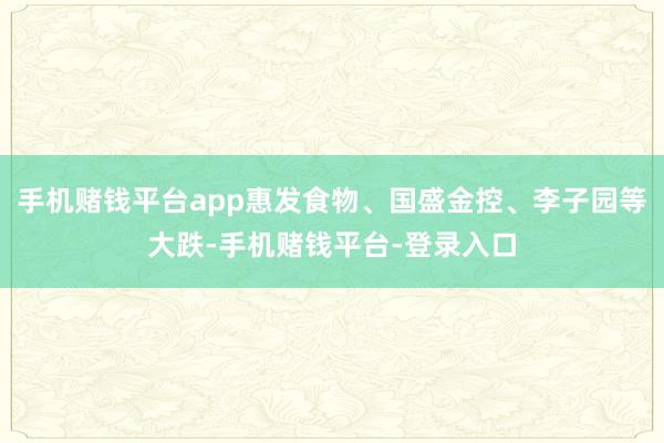 手机赌钱平台app惠发食物、国盛金控、李子园等大跌-手机赌钱平台-登录入口