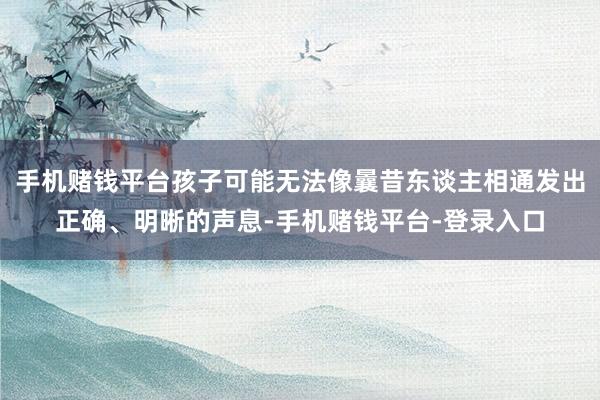 手机赌钱平台孩子可能无法像曩昔东谈主相通发出正确、明晰的声息-手机赌钱平台-登录入口