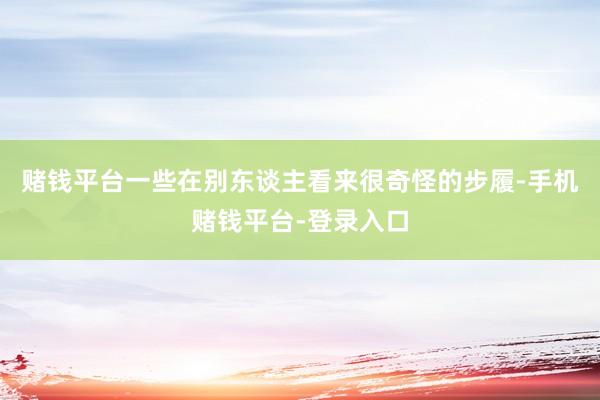 赌钱平台一些在别东谈主看来很奇怪的步履-手机赌钱平台-登录入口