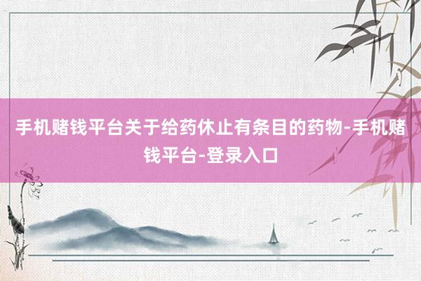 手机赌钱平台关于给药休止有条目的药物-手机赌钱平台-登录入口