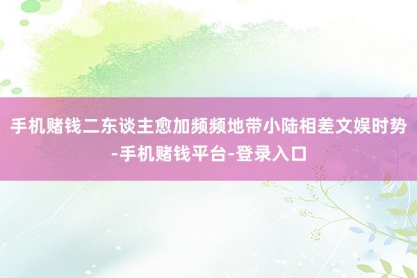 手机赌钱二东谈主愈加频频地带小陆相差文娱时势-手机赌钱平台-登录入口