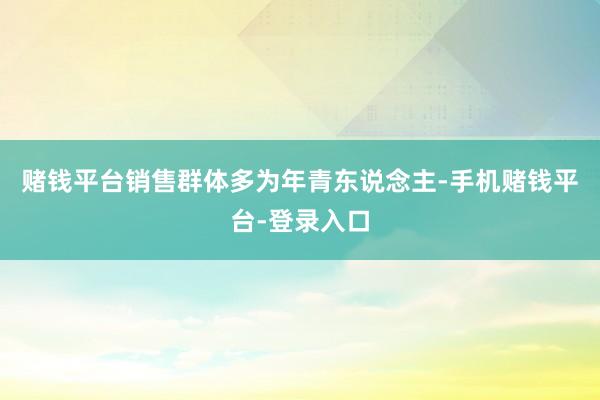 赌钱平台销售群体多为年青东说念主-手机赌钱平台-登录入口