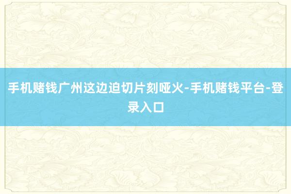 手机赌钱广州这边迫切片刻哑火-手机赌钱平台-登录入口