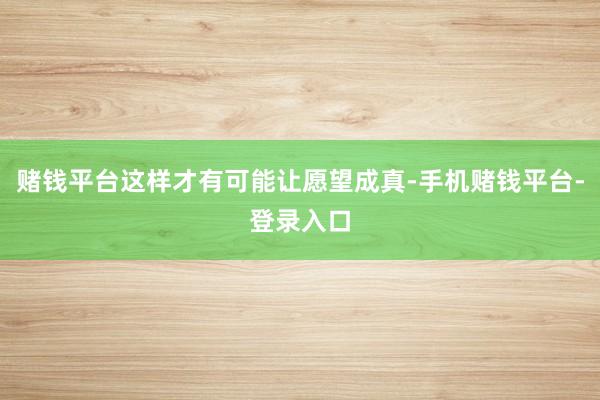 赌钱平台这样才有可能让愿望成真-手机赌钱平台-登录入口