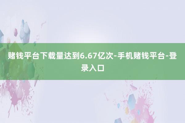 赌钱平台下载量达到6.67亿次-手机赌钱平台-登录入口