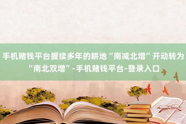 手机赌钱平台握续多年的耕地“南减北增”开动转为“南北双增”-手机赌钱平台-登录入口