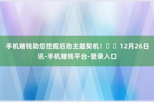 手机赌钱助您挖掘后劲主题契机！		　　12月26日讯-手机赌钱平台-登录入口