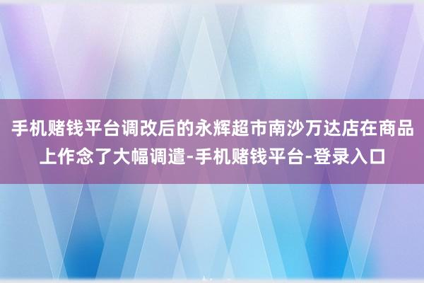 手机赌钱平台调改后的永辉超市南沙万达店在商品上作念了大幅调遣-手机赌钱平台-登录入口