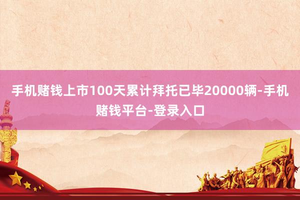 手机赌钱上市100天累计拜托已毕20000辆-手机赌钱平台-登录入口