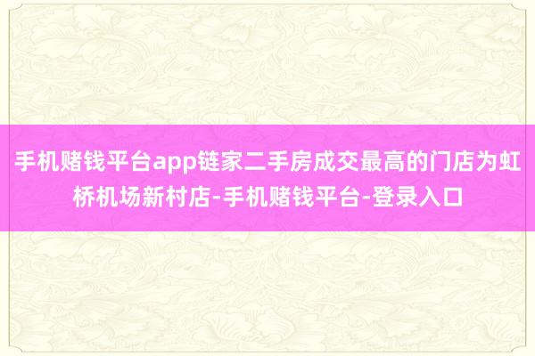 手机赌钱平台app链家二手房成交最高的门店为虹桥机场新村店-手机赌钱平台-登录入口