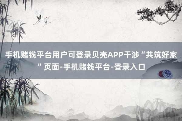 手机赌钱平台用户可登录贝壳APP干涉“共筑好家”页面-手机赌钱平台-登录入口