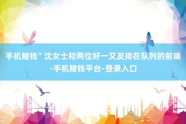 手机赌钱”沈女士和两位好一又友排在队列的前端-手机赌钱平台-登录入口