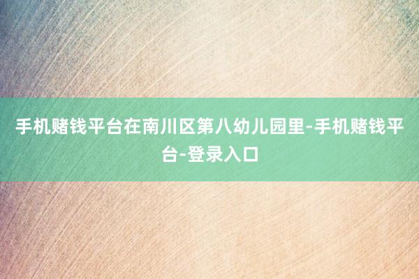 手机赌钱平台在南川区第八幼儿园里-手机赌钱平台-登录入口