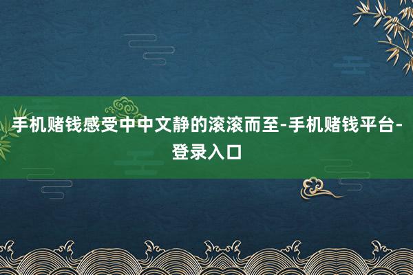 手机赌钱感受中中文静的滚滚而至-手机赌钱平台-登录入口
