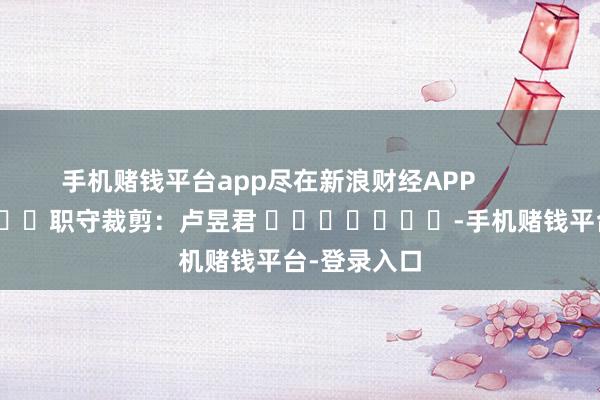 手机赌钱平台app尽在新浪财经APP            						职守裁剪：卢昱君 							-手机赌钱平台-登录入口