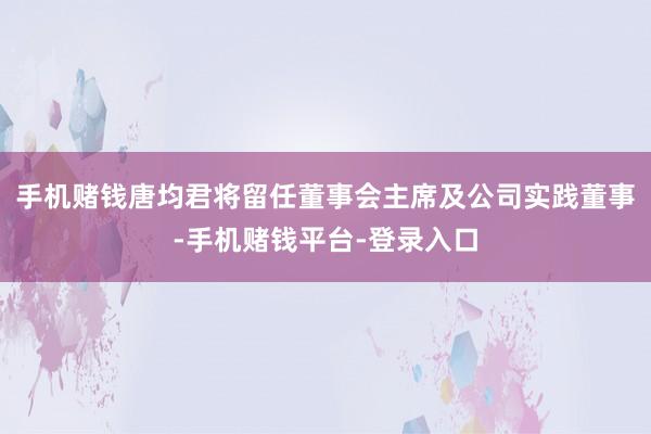 手机赌钱唐均君将留任董事会主席及公司实践董事-手机赌钱平台-登录入口