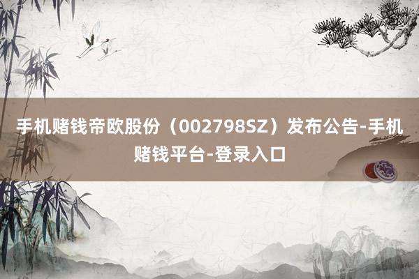 手机赌钱帝欧股份（002798SZ）发布公告-手机赌钱平台-登录入口