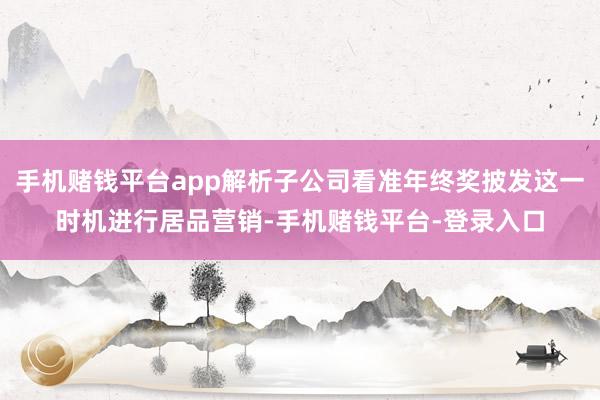 手机赌钱平台app解析子公司看准年终奖披发这一时机进行居品营销-手机赌钱平台-登录入口