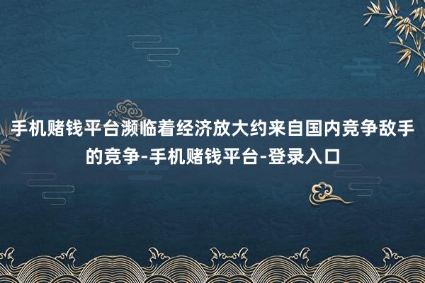 手机赌钱平台濒临着经济放大约来自国内竞争敌手的竞争-手机赌钱平台-登录入口