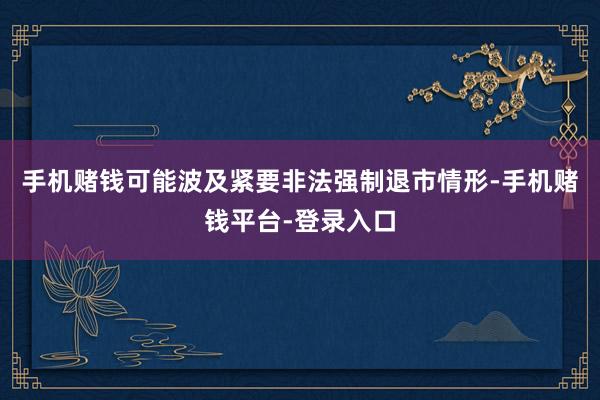 手机赌钱可能波及紧要非法强制退市情形-手机赌钱平台-登录入口