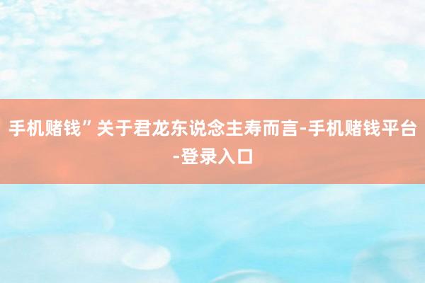 手机赌钱”关于君龙东说念主寿而言-手机赌钱平台-登录入口