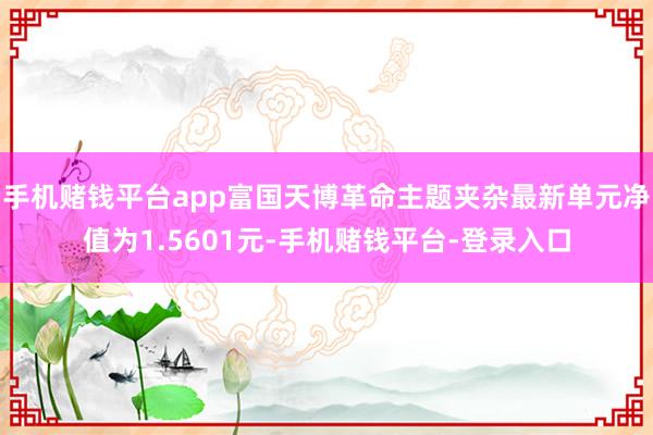 手机赌钱平台app富国天博革命主题夹杂最新单元净值为1.5601元-手机赌钱平台-登录入口