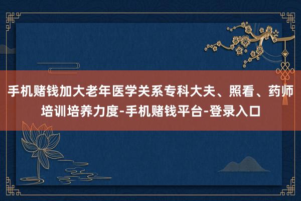 手机赌钱加大老年医学关系专科大夫、照看、药师培训培养力度-手机赌钱平台-登录入口