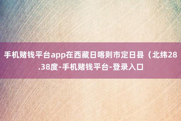 手机赌钱平台app在西藏日喀则市定日县（北纬28.38度-手机赌钱平台-登录入口