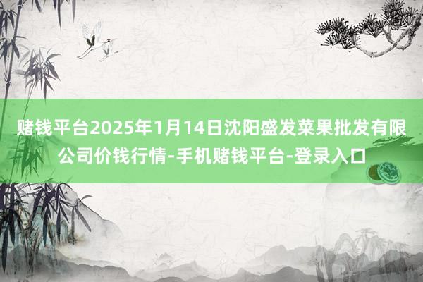 赌钱平台2025年1月14日沈阳盛发菜果批发有限公司价钱行情-手机赌钱平台-登录入口