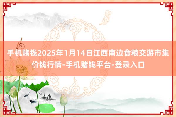 手机赌钱2025年1月14日江西南边食粮交游市集价钱行情-手机赌钱平台-登录入口