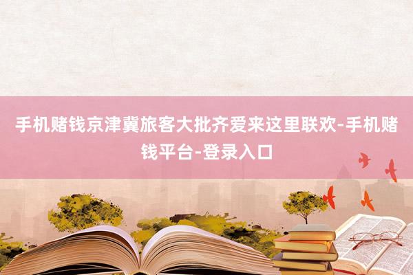 手机赌钱京津冀旅客大批齐爱来这里联欢-手机赌钱平台-登录入口