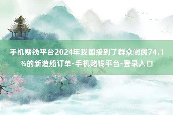 手机赌钱平台2024年我国接到了群众阛阓74.1%的新造船订单-手机赌钱平台-登录入口