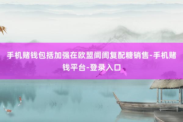 手机赌钱包括加强在欧盟阛阓复配糖销售-手机赌钱平台-登录入口