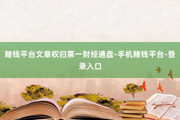 赌钱平台文章权归第一财经通盘-手机赌钱平台-登录入口