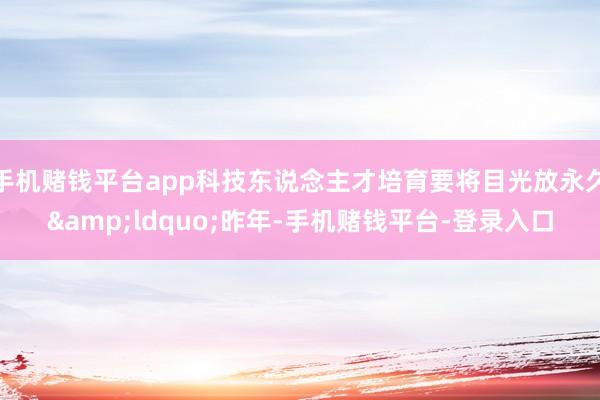 手机赌钱平台app科技东说念主才培育要将目光放永久&ldquo;昨年-手机赌钱平台-登录入口