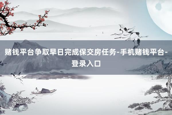 赌钱平台争取早日完成保交房任务-手机赌钱平台-登录入口